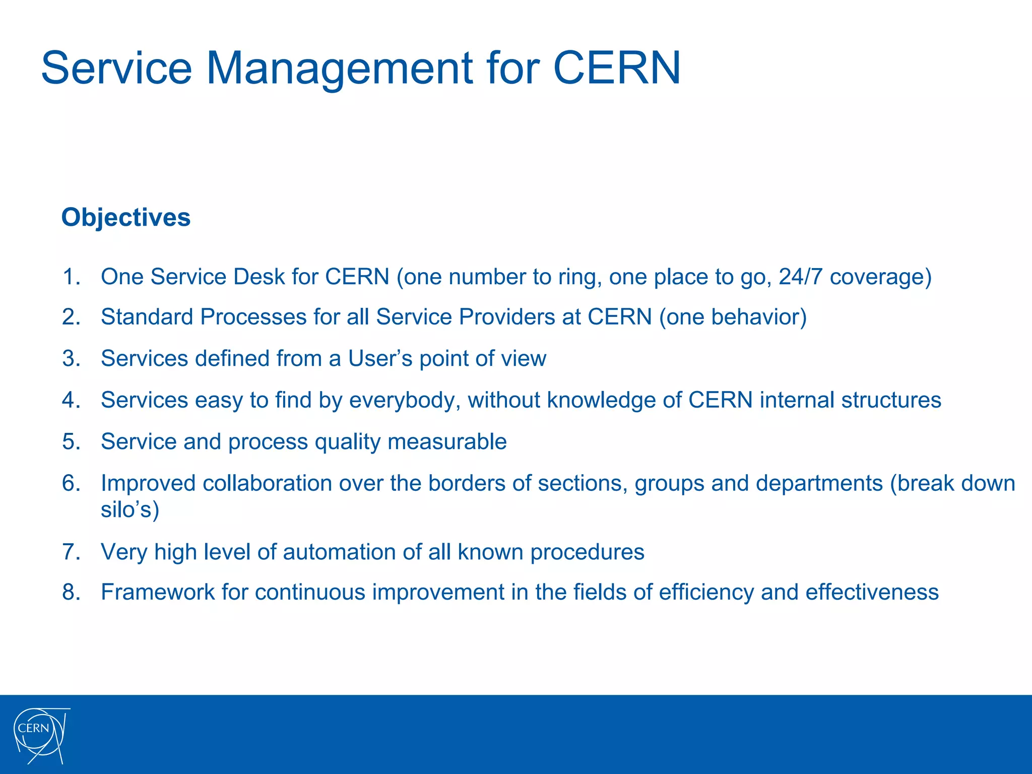 Service Management for CERN


Objectives

1.  One Service Desk for CERN (one number to ring, one place to go, 24/7 coverage)
2.  Standard Processes for all Service Providers at CERN (one behavior)
3.  Services defined from a User’s point of view
4.  Services easy to find by everybody, without knowledge of CERN internal structures
5.  Service and process quality measurable
6.  Improved collaboration over the borders of sections, groups and departments (break down
    silo’s)
7.  Very high level of automation of all known procedures
8.  Framework for continuous improvement in the fields of efficiency and effectiveness
 