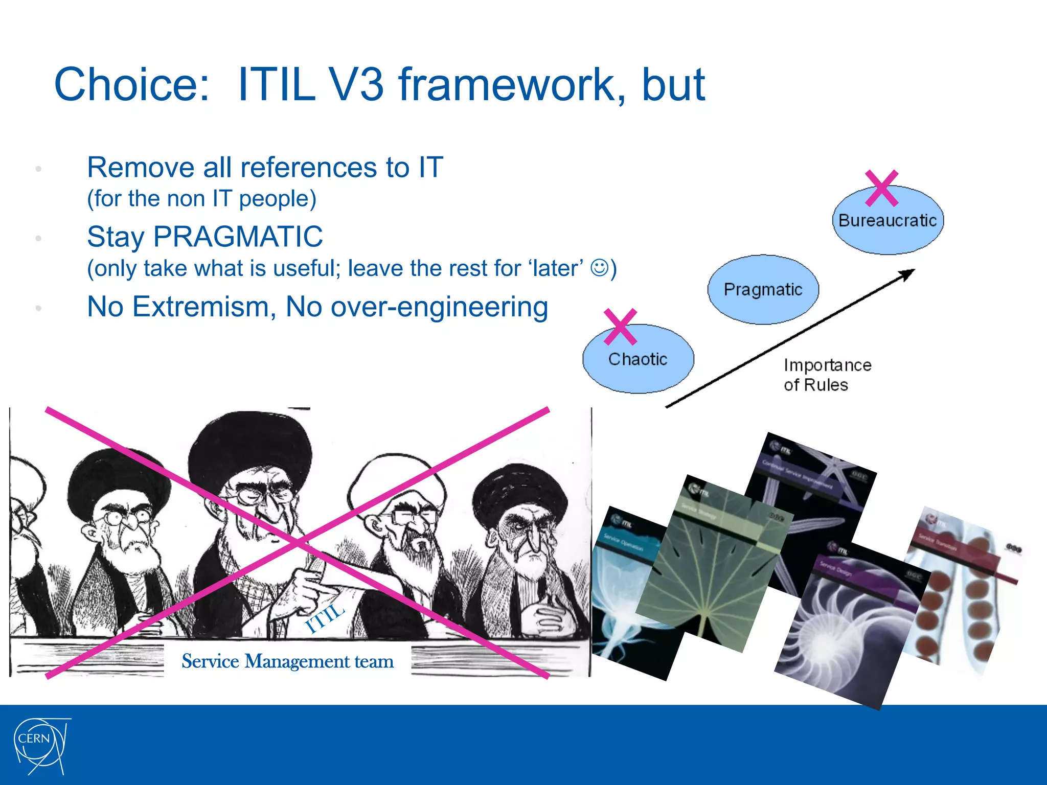 Choice: ITIL V3 framework, but
•     Remove all references to IT
      (for the non IT people)
•     Stay PRAGMATIC
      (only take what is useful; leave the rest for ‘later’ J)
•     No Extremism, No over-engineering




                Service Management team
 