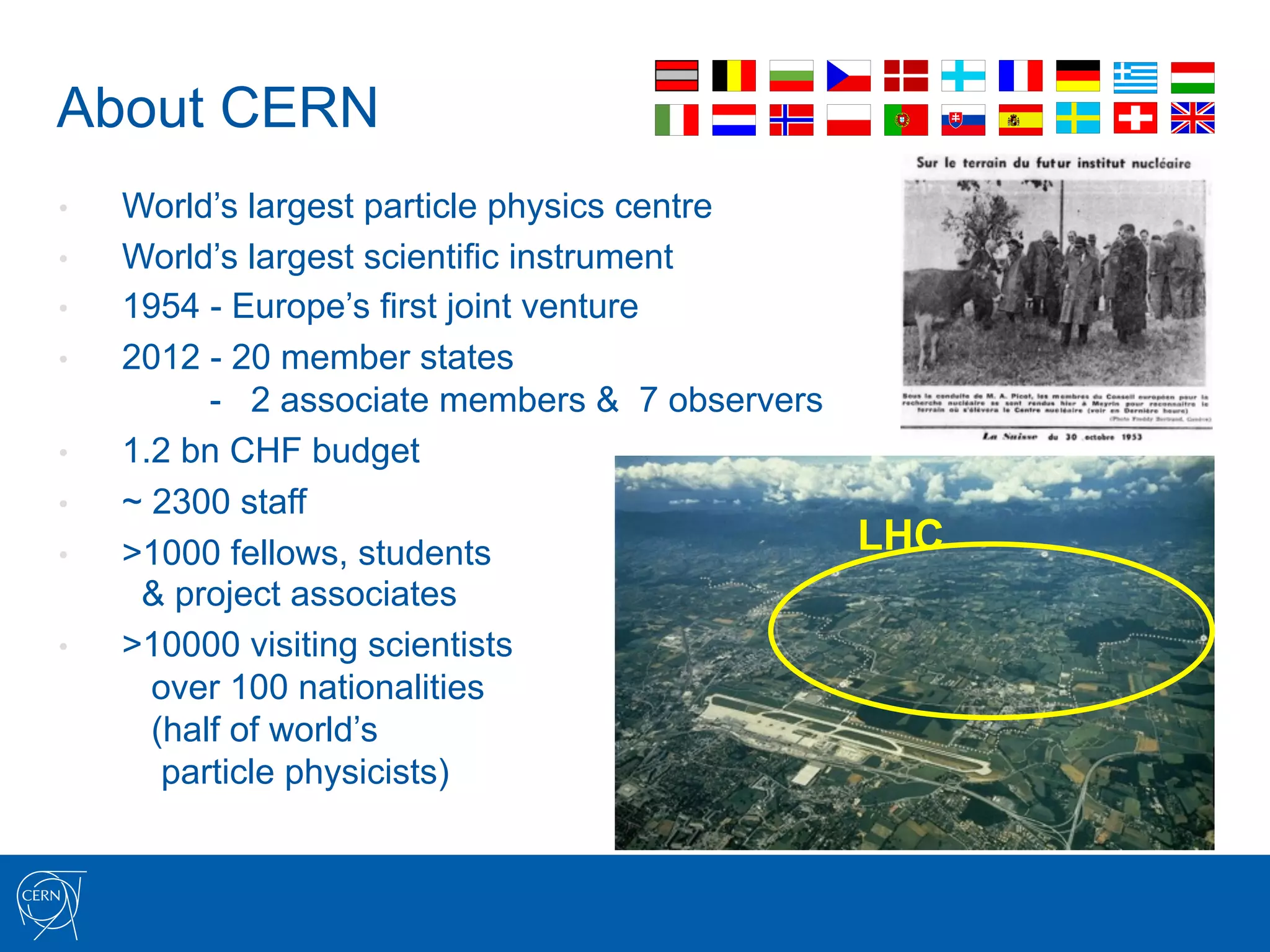 About CERN
•    World’s largest particle physics centre
•    World’s largest scientific instrument
•    1954 - Europe’s first joint venture
•    2012 - 20 member states
           - 2 associate members & 7 observers
•    1.2 bn CHF budget
•    ~ 2300 staff
•    >1000 fellows, students                   LHC
      & project associates
•    >10000 visiting scientists
       over 100 nationalities
       (half of world’s
        particle physicists)
 