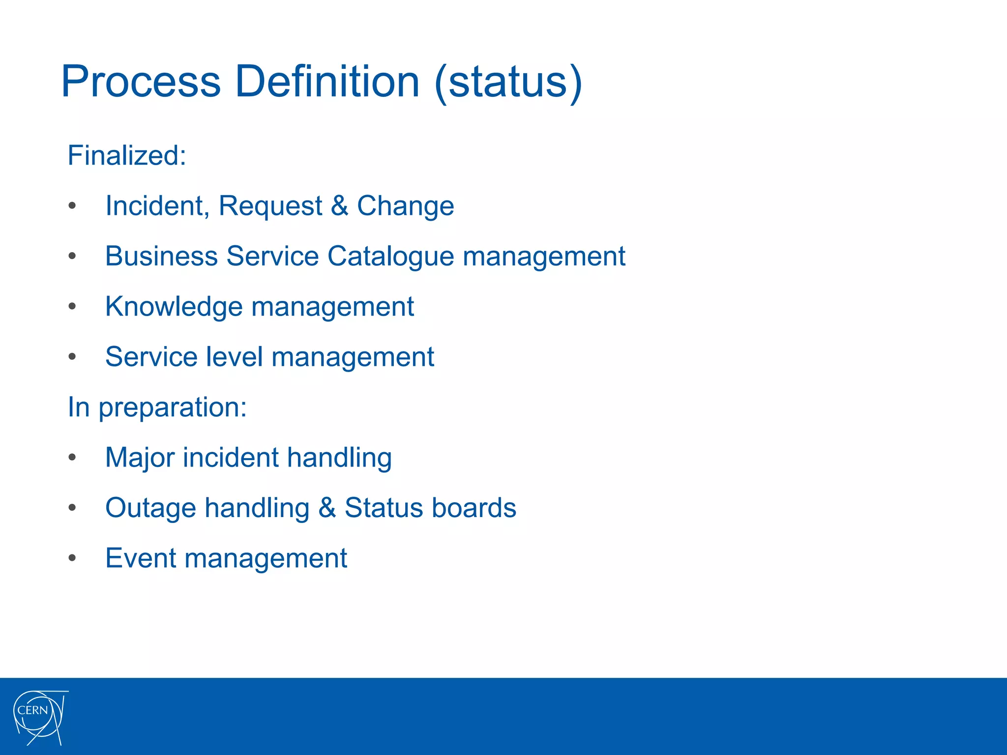 Process Definition (status)
Finalized:
•  Incident, Request & Change
•  Business Service Catalogue management
•  Knowledge management
•  Service level management
In preparation:
•  Major incident handling
•  Outage handling & Status boards
•  Event management
 