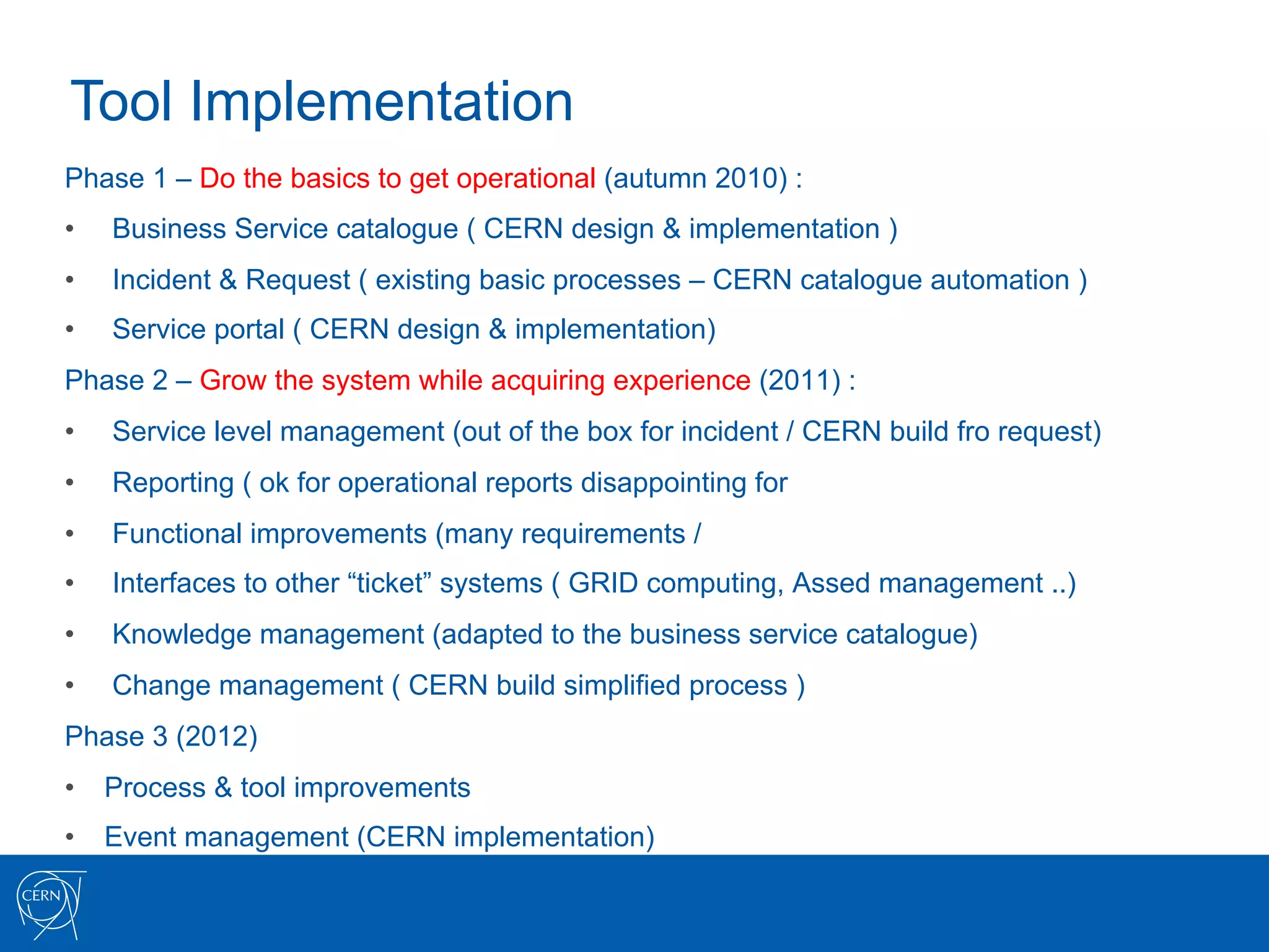 Tool Implementation
Phase 1 – Do the basics to get operational (autumn 2010) :
•    Business Service catalogue ( CERN design & implementation )
•    Incident & Request ( existing basic processes – CERN catalogue automation )
•    Service portal ( CERN design & implementation)
Phase 2 – Grow the system while acquiring experience (2011) :
•    Service level management (out of the box for incident / CERN build fro request)
•    Reporting ( ok for operational reports disappointing for
•    Functional improvements (many requirements /
•    Interfaces to other “ticket” systems ( GRID computing, Assed management ..)
•    Knowledge management (adapted to the business service catalogue)
•    Change management ( CERN build simplified process )
Phase 3 (2012)
•  Process & tool improvements
•  Event management (CERN implementation)
 