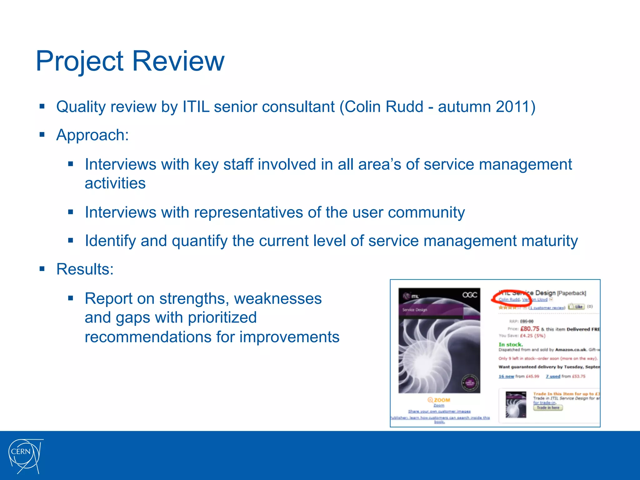 Project Review
§  Quality review by ITIL senior consultant (Colin Rudd - autumn 2011)
§  Approach:
    §  Interviews with key staff involved in all area’s of service management
        activities
    §  Interviews with representatives of the user community
    §  Identify and quantify the current level of service management maturity
§  Results:
    §  Report on strengths, weaknesses
        and gaps with prioritized
        recommendations for improvements
 
