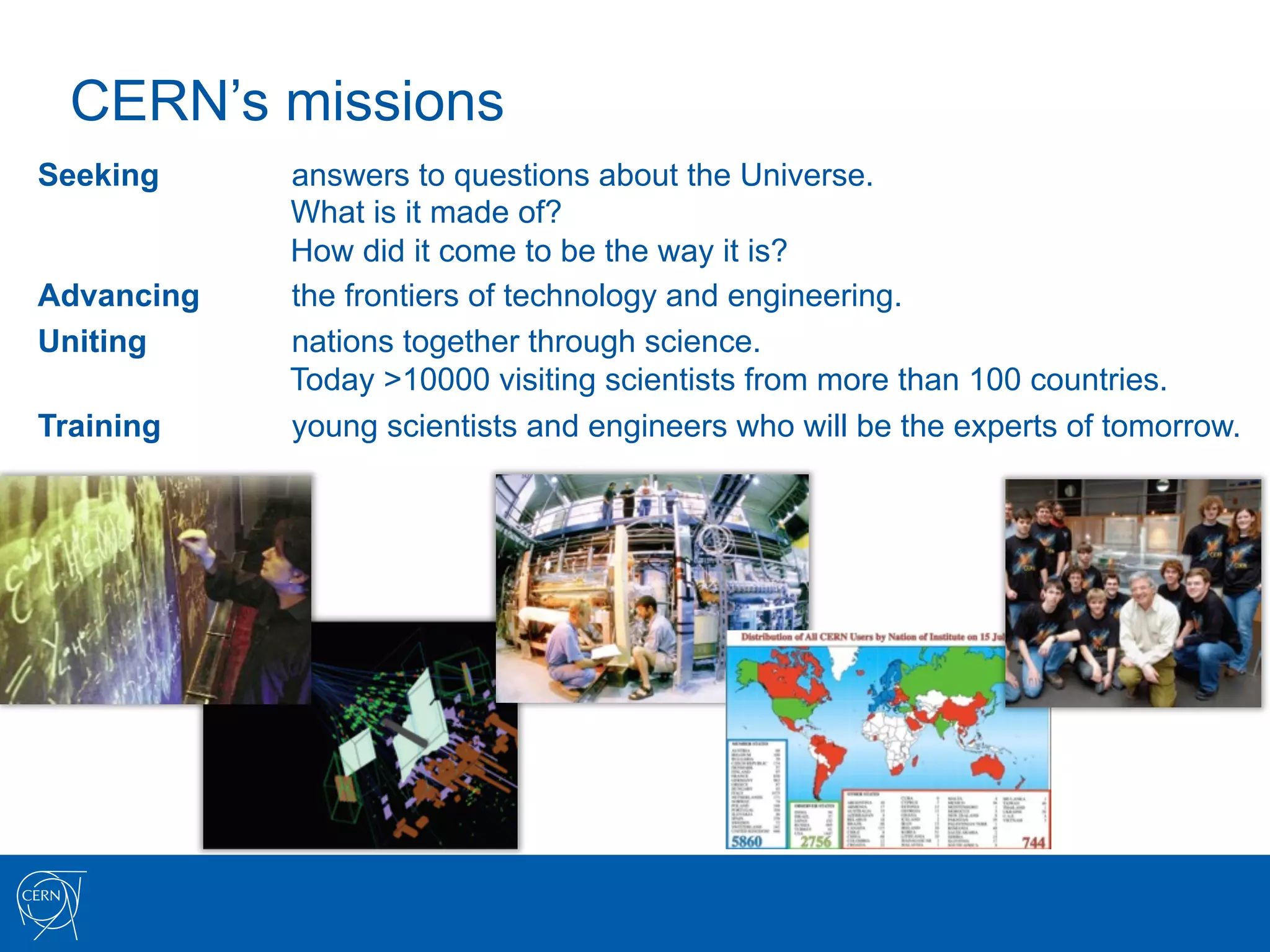 CERN’s missions
Seeking     answers to questions about the Universe.
            What is it made of?
            How did it come to be the way it is?
Advancing   the frontiers of technology and engineering.
Uniting     nations together through science.
            Today >10000 visiting scientists from more than 100 countries.
Training    young scientists and engineers who will be the experts of tomorrow.
 