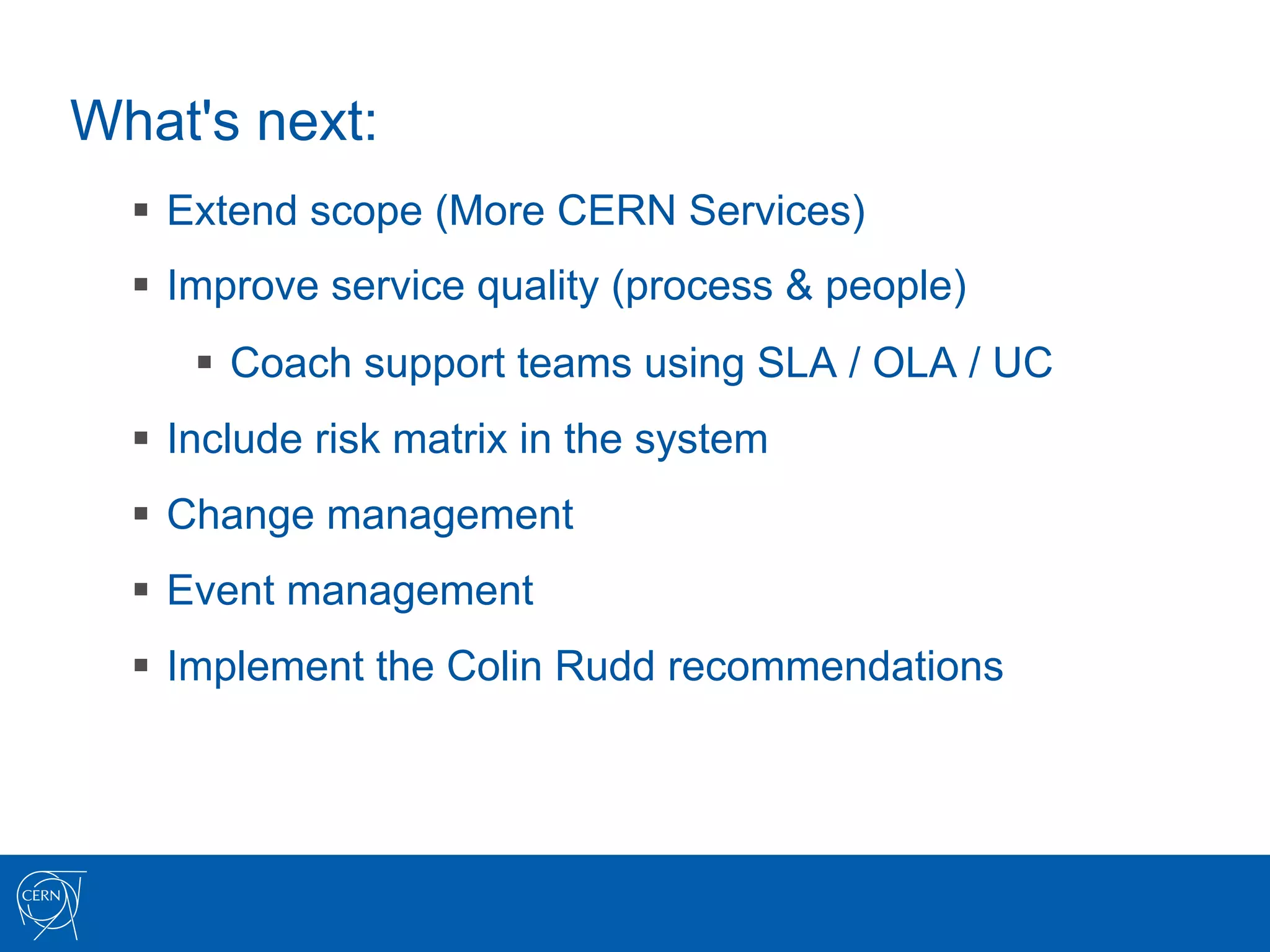 What's next:
  §  Extend scope (More CERN Services)
  §  Improve service quality (process & people)
     §  Coach support teams using SLA / OLA / UC
  §  Include risk matrix in the system
  §  Change management
  §  Event management
  §  Implement the Colin Rudd recommendations
 