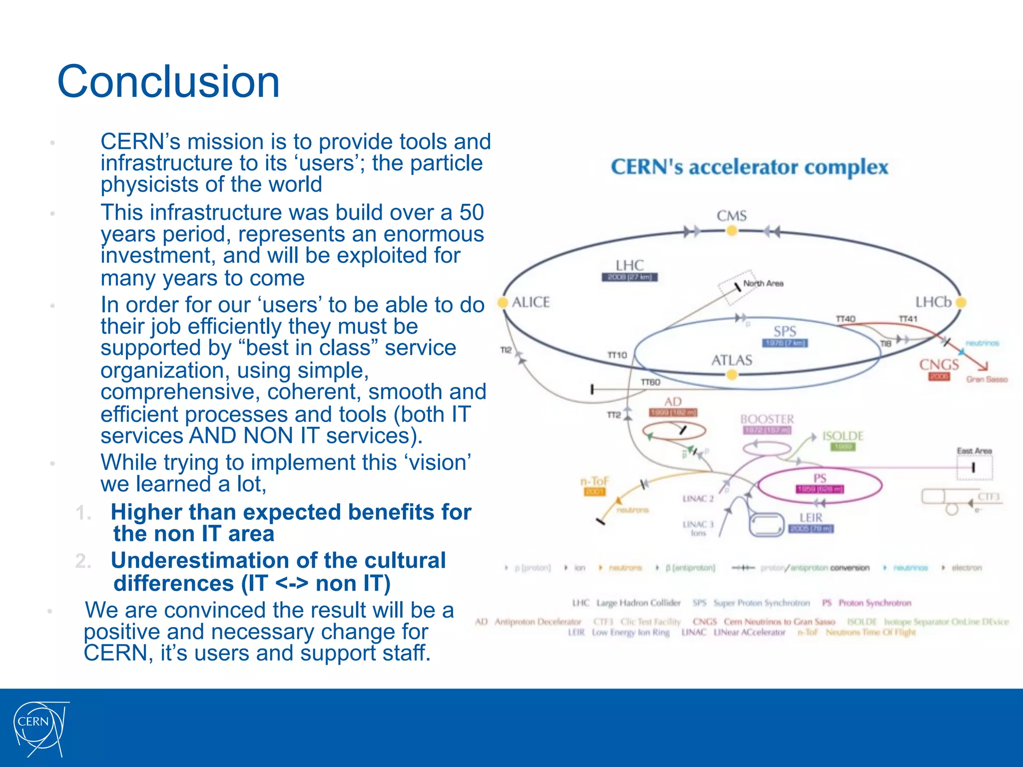 Conclusion
•       CERN’s mission is to provide tools and
        infrastructure to its ‘users’; the particle
        physicists of the world
•       This infrastructure was build over a 50
        years period, represents an enormous
        investment, and will be exploited for
        many years to come
•       In order for our ‘users’ to be able to do
        their job efficiently they must be
        supported by “best in class” service
        organization, using simple,
        comprehensive, coherent, smooth and
        efficient processes and tools (both IT
        services AND NON IT services).
•       While trying to implement this ‘vision’
        we learned a lot,
     1.  Higher than expected benefits for
          the non IT area
     2.  Underestimation of the cultural
          differences (IT <-> non IT)
•     We are convinced the result will be a
      positive and necessary change for
      CERN, it’s users and support staff.
 