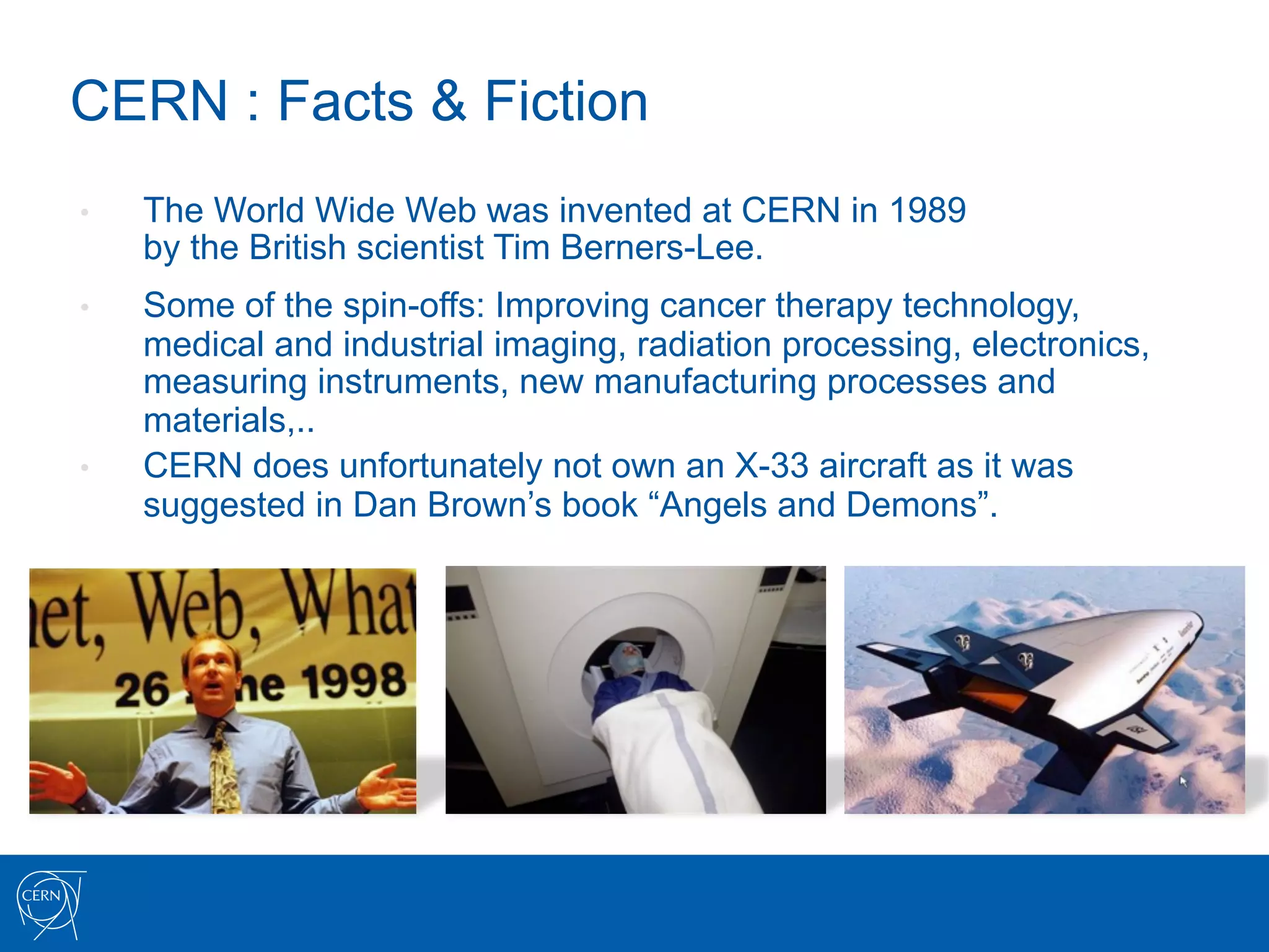 CERN : Facts & Fiction
•    The World Wide Web was invented at CERN in 1989
     by the British scientist Tim Berners-Lee.
•    Some of the spin-offs: Improving cancer therapy technology,
     medical and industrial imaging, radiation processing, electronics,
     measuring instruments, new manufacturing processes and
     materials,..
•    CERN does unfortunately not own an X-33 aircraft as it was
     suggested in Dan Brown’s book “Angels and Demons”.
 