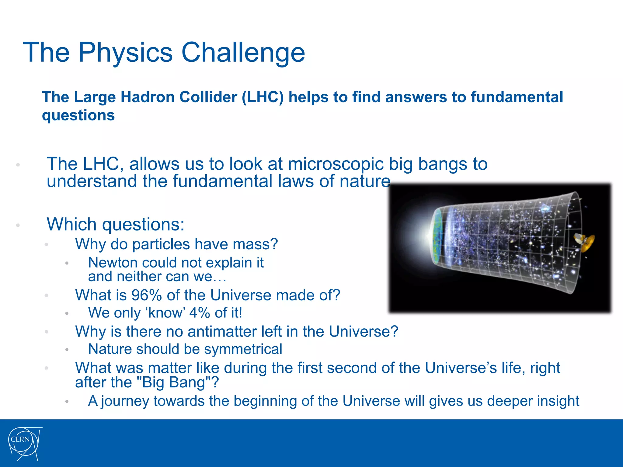 The Physics Challenge
      The Large Hadron Collider (LHC) helps to find answers to fundamental
      questions


•     The LHC, allows us to look at microscopic big bangs to
      understand the fundamental laws of nature

•     Which questions:
      •         Why do particles have mass?
           •     Newton could not explain it
                 and neither can we…
      •         What is 96% of the Universe made of?
           •     We only ‘know’ 4% of it!
      •         Why is there no antimatter left in the Universe?
           •     Nature should be symmetrical
      •         What was matter like during the first second of the Universe’s life, right
                after the "Big Bang"?
           •     A journey towards the beginning of the Universe will gives us deeper insight
 