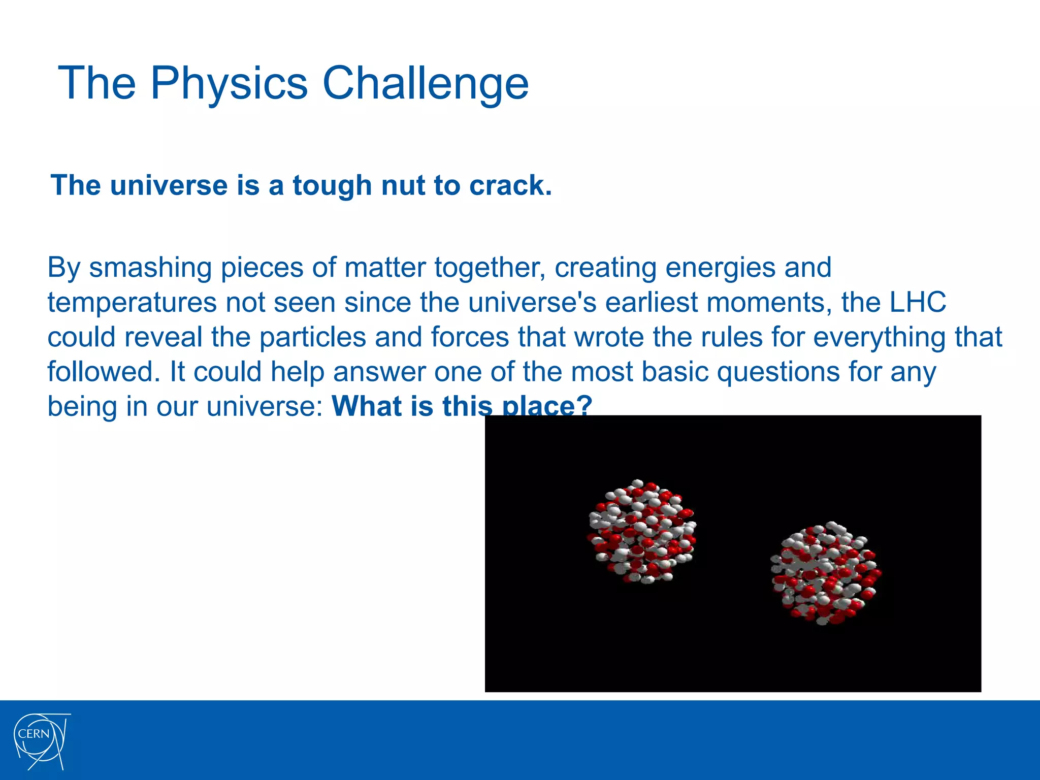 The Physics Challenge

The universe is a tough nut to crack.

By smashing pieces of matter together, creating energies and
temperatures not seen since the universe's earliest moments, the LHC
could reveal the particles and forces that wrote the rules for everything that
followed. It could help answer one of the most basic questions for any
being in our universe: What is this place?
 