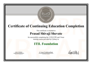 Certificate of Continuing Education Completion
This certificate is awarded to
Prasad Shivaji Shevate
for successfully completing the 3 CEU/CPE and 3 hour
training course provided by Cybrary in
ITIL Foundation
03/17/2018
Date of Completion
C-1eec171a98-6c85ad
Certificate Number Ralph P. Sita, CEO
Official Cybrary Certificate - C-1eec171a98-6c85ad
 