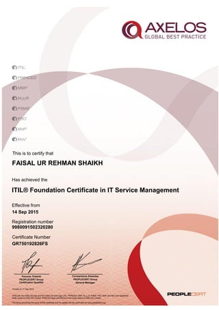 This is to certify that
ITIL® Foundation Certificate in IT Service Management
FAISAL UR REHMAN SHAIKH
Has achieved the
Effective from
Certificate Number
GR750192826FS
14 Sep 2015
AXELOS, the AXELOS logo and the AXELOS swirl logo, ITIL, PRINCE2, MSP, M_o_R, P3M3, P3O, MoP and MoV are registered
trade marks of AXELOS Limited. PRINCE2 Agile and RESILIA are trade marks of AXELOS Limited.
The terms governing the issue of this certificate and its validity can be confirmed via www.peoplecert.org.
Registration number
Printed on 17 Sep 2015
9980091502320280
Panorea Theleriti
PEOPLECERT Group
Certification Qualifier
Constantinos Kesentes
PEOPLECERT Group
General Manager
 