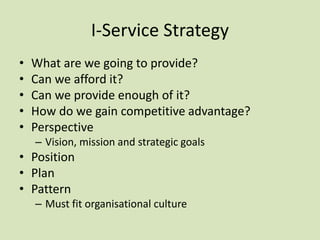 I-Service Strategy
• What are we going to provide?
• Can we afford it?
• Can we provide enough of it?
• How do we gain competitive advantage?
• Perspective
– Vision, mission and strategic goals
• Position
• Plan
• Pattern
– Must fit organisational culture
 
