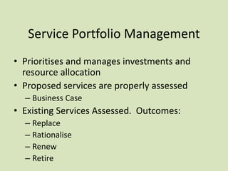 Service Portfolio Management
• Prioritises and manages investments and
resource allocation
• Proposed services are properly assessed
– Business Case
• Existing Services Assessed. Outcomes:
– Replace
– Rationalise
– Renew
– Retire
 