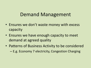 Demand Management
• Ensures we don’t waste money with excess
capacity
• Ensures we have enough capacity to meet
demand at agreed quality
• Patterns of Business Activity to be considered
– E.g. Economy 7 electricity, Congestion Charging
 