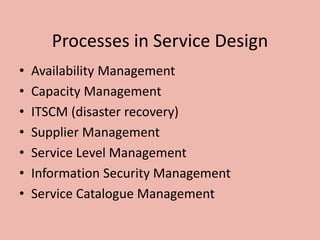 Processes in Service Design
• Availability Management
• Capacity Management
• ITSCM (disaster recovery)
• Supplier Management
• Service Level Management
• Information Security Management
• Service Catalogue Management
 