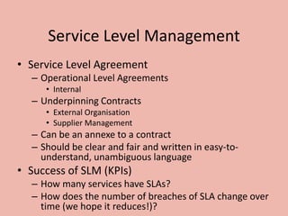 Service Level Management
• Service Level Agreement
– Operational Level Agreements
• Internal
– Underpinning Contracts
• External Organisation
• Supplier Management
– Can be an annexe to a contract
– Should be clear and fair and written in easy-to-
understand, unambiguous language
• Success of SLM (KPIs)
– How many services have SLAs?
– How does the number of breaches of SLA change over
time (we hope it reduces!)?
 