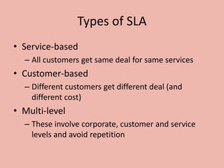 Types of SLA
• Service-based
– All customers get same deal for same services
• Customer-based
– Different customers get different deal (and
different cost)
• Multi-level
– These involve corporate, customer and service
levels and avoid repetition
 
