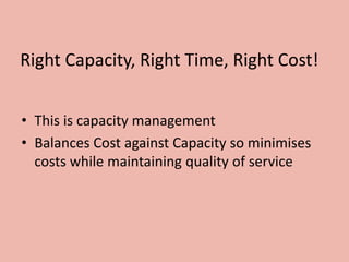 Right Capacity, Right Time, Right Cost!
• This is capacity management
• Balances Cost against Capacity so minimises
costs while maintaining quality of service
 