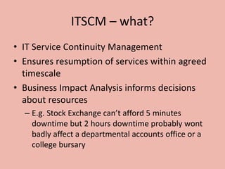 ITSCM – what?
• IT Service Continuity Management
• Ensures resumption of services within agreed
timescale
• Business Impact Analysis informs decisions
about resources
– E.g. Stock Exchange can’t afford 5 minutes
downtime but 2 hours downtime probably wont
badly affect a departmental accounts office or a
college bursary
 
