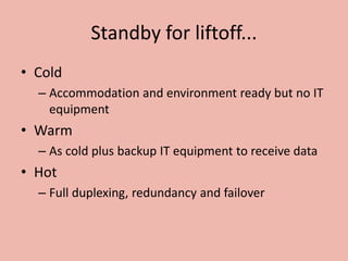 Standby for liftoff...
• Cold
– Accommodation and environment ready but no IT
equipment
• Warm
– As cold plus backup IT equipment to receive data
• Hot
– Full duplexing, redundancy and failover
 
