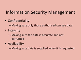 Information Security Management
• Confidentiality
– Making sure only those authorised can see data
• Integrity
– Making sure the data is accurate and not
corrupted
• Availability
– Making sure data is supplied when it is requested
 