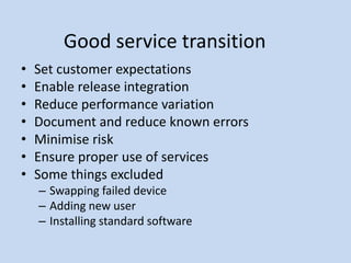 Good service transition
• Set customer expectations
• Enable release integration
• Reduce performance variation
• Document and reduce known errors
• Minimise risk
• Ensure proper use of services
• Some things excluded
– Swapping failed device
– Adding new user
– Installing standard software
 