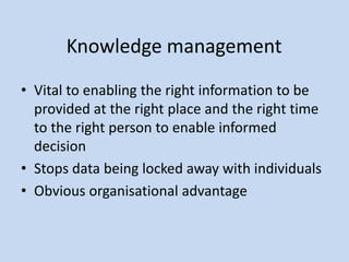 Knowledge management
• Vital to enabling the right information to be
provided at the right place and the right time
to the right person to enable informed
decision
• Stops data being locked away with individuals
• Obvious organisational advantage
 