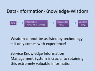 Data-Information-Knowledge-Wisdom
Data Information
- who, what , where?
Knowledge
- How?
Wisdom
- Why?
Wisdom cannot be assisted by technology
– it only comes with experience!
Service Knowledge Information
Management System is crucial to retaining
this extremely valuable information
 