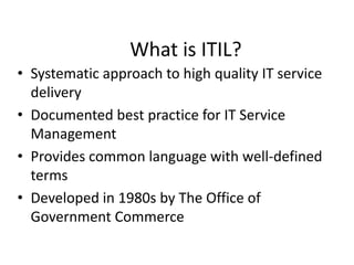 What is ITIL?
• Systematic approach to high quality IT service
delivery
• Documented best practice for IT Service
Management
• Provides common language with well-defined
terms
• Developed in 1980s by The Office of
Government Commerce
 