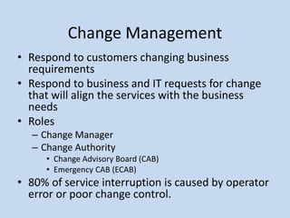 Change Management
• Respond to customers changing business
requirements
• Respond to business and IT requests for change
that will align the services with the business
needs
• Roles
– Change Manager
– Change Authority
• Change Advisory Board (CAB)
• Emergency CAB (ECAB)
• 80% of service interruption is caused by operator
error or poor change control.
 
