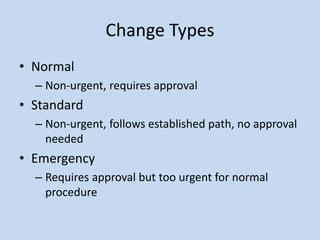 Change Types
• Normal
– Non-urgent, requires approval
• Standard
– Non-urgent, follows established path, no approval
needed
• Emergency
– Requires approval but too urgent for normal
procedure
 