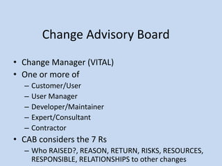 Change Advisory Board
• Change Manager (VITAL)
• One or more of
– Customer/User
– User Manager
– Developer/Maintainer
– Expert/Consultant
– Contractor
• CAB considers the 7 Rs
– Who RAISED?, REASON, RETURN, RISKS, RESOURCES,
RESPONSIBLE, RELATIONSHIPS to other changes
 