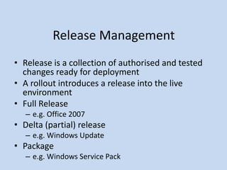 Release Management
• Release is a collection of authorised and tested
changes ready for deployment
• A rollout introduces a release into the live
environment
• Full Release
– e.g. Office 2007
• Delta (partial) release
– e.g. Windows Update
• Package
– e.g. Windows Service Pack
 