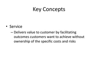 Key Concepts
• Service
– Delivers value to customer by facilitating
outcomes customers want to achieve without
ownership of the specific costs and risks
 