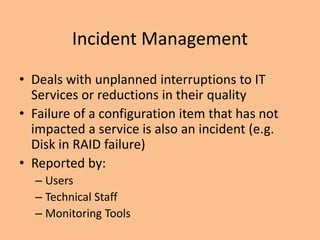 Incident Management
• Deals with unplanned interruptions to IT
Services or reductions in their quality
• Failure of a configuration item that has not
impacted a service is also an incident (e.g.
Disk in RAID failure)
• Reported by:
– Users
– Technical Staff
– Monitoring Tools
 