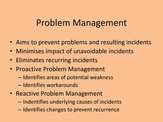 Problem Management
• Aims to prevent problems and resulting incidents
• Minimises impact of unavoidable incidents
• Eliminates recurring incidents
• Proactive Problem Management
– Identifies areas of potential weakness
– Identifies workarounds
• Reactive Problem Management
– Indentifies underlying causes of incidents
– Identifies changes to prevent recurrence
 