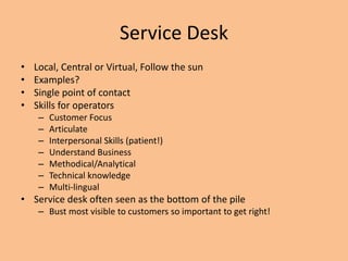 Service Desk
• Local, Central or Virtual, Follow the sun
• Examples?
• Single point of contact
• Skills for operators
– Customer Focus
– Articulate
– Interpersonal Skills (patient!)
– Understand Business
– Methodical/Analytical
– Technical knowledge
– Multi-lingual
• Service desk often seen as the bottom of the pile
– Bust most visible to customers so important to get right!
 