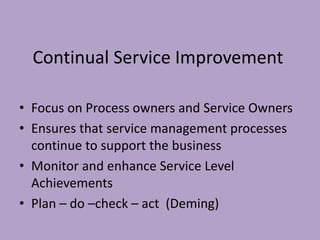 Continual Service Improvement
• Focus on Process owners and Service Owners
• Ensures that service management processes
continue to support the business
• Monitor and enhance Service Level
Achievements
• Plan – do –check – act (Deming)
 
