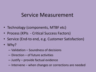 Service Measurement
• Technology (components, MTBF etc)
• Process (KPIs - Critical Success Factors)
• Service (End-to end, e.g. Customer Satisfaction)
• Why?
– Validation – Soundness of decisions
– Direction – of future activities
– Justify – provide factual evidence
– Intervene – when changes or corrections are needed
 