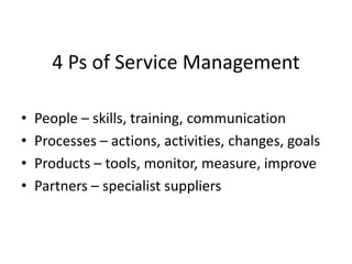 4 Ps of Service Management
• People – skills, training, communication
• Processes – actions, activities, changes, goals
• Products – tools, monitor, measure, improve
• Partners – specialist suppliers
 
