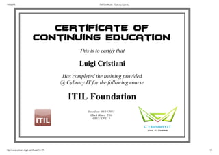 14/6/2015 Get Certificate ­ Cybrary Cybrary
http://www.cybrary.it/get­certificate/?c=173 1/1
Issued on: 06/14/2015
Clock Hours: 2.63
CEU / CPE: 3
Certificate of
Continuing Education
This is to certify that
Luigi Cristiani
Has completed the training provided
@ Cybrary.IT for the following course
ITIL Foundation
 