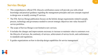 11
www.moulik.in
© 2015 Moulik IT Services LLP. All Rights Reserved.
Service Design
 This comprehensive official ITIL lifecycle certification course will provide you with critical
knowledge and practical guidance regarding the management principles and core concepts required
to design new or modify existing IT services.
 The ITIL Service Design publication focuses on the holistic design requirements related to people,
process, technology and governance needed to convert strategic objectives into value focused IT
service portfolios.
 The scope of Service Design is not limited to new services.
 It includes the changes and improvements necessary to increase or maintain value to customers over
the lifecycle of services, the continuity of services, achievement of service levels, and conformance
to standards and regulations.
 It guides organizations on how to develop design capabilities for service management.
 