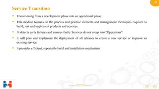 13
www.moulik.in
© 2015 Moulik IT Services LLP. All Rights Reserved.
Service Transition
 Transitioning from a development phase into an operational phase.
 This module focuses on the process and practice elements and management techniques required to
build, test and implement products and services.
 It detects early failures and ensures faulty Services do not creep into “Operations”.
 It will plan and implement the deployment of all releases to create a new service or improve an
existing service.
 It provides efficient, repeatable build and installation mechanism.
 