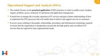19
www.moulik.in
© 2015 Moulik IT Services LLP. All Rights Reserved.
Operational Support and Analysis (OSA)
 The module focuses on the practical application of OSA practices in order to enable event, incident,
request, problem, access, technical, IT operations and application management.
 It teach how to manage the everyday operation of IT services and gain a better understanding of how
to implement the ITIL processes that will enable them to deliver and support services to customers.
 It covers issues relating to the people, relationships, procedures and infrastructure technology required
to ensure that the organization or programme can provide the high quality and cost effective IT
services that are required to meet organizational needs.
 