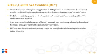 21
www.moulik.in
© 2015 Moulik IT Services LLP. All Rights Reserved.
Release, Control And Validation (RCV)
 The module focuses on the practical application of RCV practices in order to enable the successful
planning, testing and implementation of new services that meet the organization’s or users’ needs.
 The RCV course is designed to develop ‘organizations’ or individuals’ understanding of the ITIL
Service Transition processes.
 It can ensure transitional changes are effectively managed, new services are validated and tested and
that release and deployment fulfil organizational requirements.
 RCV also provides guidance on evaluating change and managing knowledge to improve decision-
making processes.
 