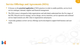 22
www.moulik.in
© 2015 Moulik IT Services LLP. All Rights Reserved.
Service Offerings and Agreements (SOA)
 It focuses on the practical application of SOA practices in order to enable portfolio, service level,
service catalogue, demand, supplier and financial management.
 The SOA course is designed to help organizations and individuals understand how the five stages of
the ITIL lifecycle (service strategy, service design, service transition, service operation and continual
service improvement) can offer value to organizations and projects.
 It provides guidance on how service offerings can be developed to support both business and user
needs.
 