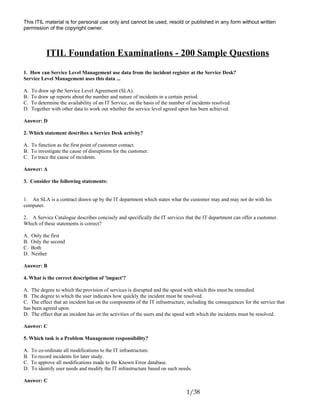 This ITIL material is for personal use only and cannot be used, resold or published in any form without written
permission of the copyright owner.
ITIL Foundation Examinations - 200 Sample Questions
1. How can Service Level Management use data from the incident register at the Service Desk?
Service Level Management uses this data ...
A. To draw up the Service Level Agreement (SLA).
B. To draw up reports about the number and nature of incidents in a certain period.
C. To determine the availability of an IT Service, on the basis of the number of incidents resolved.
D. Together with other data to work out whether the service level agreed upon has been achieved.
Answer: D
2. Which statement describes a Service Desk activity?
A. To function as the first point of customer contact.
B. To investigate the cause of disruptions for the customer.
C. To trace the cause of incidents.
Answer: A
3. Consider the following statements:
1. An SLA is a contract drawn up by the IT department which states what the customer may and may not do with his
computer.
2. A Service Catalogue describes concisely and specifically the IT services that the IT department can offer a customer.
Which of these statements is correct?
A. Only the first
B. Only the second
C. Both
D. Neither
Answer: B
4. What is the correct description of 'impact'?
A. The degree to which the provision of services is disrupted and the speed with which this must be remedied
B. The degree to which the user indicates how quickly the incident must be resolved.
C. The effect that an incident has on the components of the IT infrastructure, including the consequences for the service that
has been agreed upon.
D. The effect that an incident has on the activities of the users and the speed with which the incidents must be resolved.
Answer: C
5. Which task is a Problem Management responsibility?
A. To co-ordinate all modifications to the IT infrastructure.
B. To record incidents for later study.
C. To approve all modifications made to the Known Error database.
D. To identify user needs and modify the IT infrastructure based on such needs.
Answer: C
1/38
 