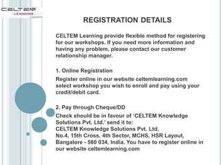 CELTEM Learning provide flexible method for registering
for our workshops. If you need more information and
having any problem, please contact our customer
relationship manager.
1. Online Registration
Register online in our website celtemlearning.com
select workshop you wish to enroll and pay using your
credit/debit card.
2. Pay through Cheque/DD
Check should be in favour of ‘CELTEM Knowledge
Solutions Pvt. Ltd.’ send it to:
CELTEM Knowledge Solutions Pvt. Ltd.
No.4, 15th Cross, 4th Sector, MCHS, HSR Layout,
Bangalore - 560 034, India. You have to register online in
our website celtemlearning.com
REGISTRATION DETAILS
 