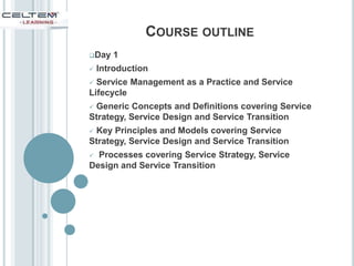 COURSE OUTLINE
Day 1
 Introduction
 Service Management as a Practice and Service
Lifecycle
 Generic Concepts and Definitions covering Service
Strategy, Service Design and Service Transition
 Key Principles and Models covering Service
Strategy, Service Design and Service Transition
 Processes covering Service Strategy, Service
Design and Service Transition
 