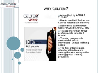 WHY CELTEM?
 Accredited by APMG &
TUV SUD
 Use Accredited Trainer and
Course Materials in delivery
 Accredited Examination
Center (AEC) by APMG, TUV
 Trained more than 10000
professionals in India &
Abroad
 Training programs is
customized to suit
individuals´ unique learning
needs
 The first-attempt pass
rates for attendees are
among the topmost quartile
among global training
providers
 