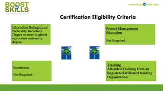 www.boosturskills.com
Certification Eligibility Criteria
Education Background
Preferably Bachelor’s
Degree or more or global
equivalent university
degree.
Project Management Education
Not Required
Experience:
Not Required
Training
Attended Training from an
Registered affiliated training
Organization like
BOOSTurSKILLS.
Pre requisite Certification
Not Require
Copyright BOOSTurSKILLS 2014
 